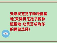 天津灵芝孢子粉种植基地(天津灵芝孢子粉种植基地-让灵芝成为你的保健选择)