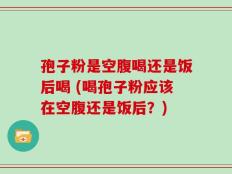 孢子粉是空腹喝还是饭后喝 (喝孢子粉应该在空腹还是饭后？)