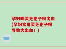 孕妇喝灵芝孢子粉出血(孕妇食用灵芝孢子粉导致大出血！)