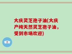 大庆灵芝孢子油(大庆产纯天然灵芝孢子油，受到市场欢迎)
