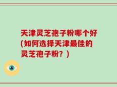 天津灵芝孢子粉哪个好(如何选择天津最佳的灵芝孢子粉？)