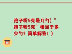 孢子粉5克是几勺(“孢子粉5克”相当于多少勺？简单解答！)