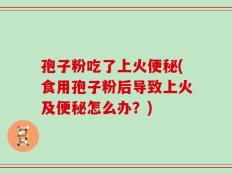 孢子粉吃了上火便秘(食用孢子粉后导致上火及便秘怎么办？)