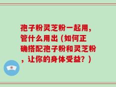孢子粉灵芝粉一起用,管什么用出 (如何正确搭配孢子粉和灵芝粉，让你的身体受益？)
