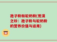 孢子粉和驼奶粉(荒漠之珍：孢子粉与驼奶粉的营养价值与运用)
