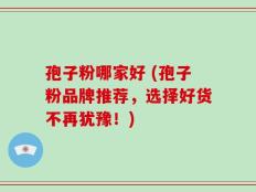 孢子粉哪家好 (孢子粉品牌推荐，选择好货不再犹豫！)