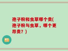 孢子粉和虫草哪个贵(孢子粉与虫草，哪个更昂贵？)