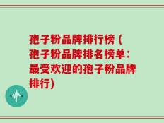 孢子粉品牌排行榜 (孢子粉品牌排名榜单：最受欢迎的孢子粉品牌排行)
