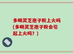 多喝灵芝孢子粉上火吗(多喝灵芝孢子粉会引起上火吗？)