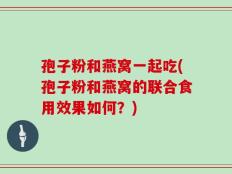 孢子粉和燕窝一起吃(孢子粉和燕窝的联合食用效果如何？)