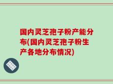 国内灵芝孢子粉产能分布(国内灵芝孢子粉生产各地分布情况)