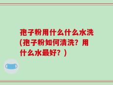 孢子粉用什么什么水洗(孢子粉如何清洗？用什么水最好？)