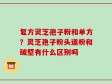 复方灵芝孢子粉和单方？灵芝孢子粉头道粉和破壁有什么区别吗