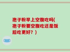孢子粉早上空腹吃吗(孢子粉要空腹吃还是饭后吃更好？)