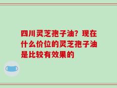 四川灵芝孢子油？现在什么价位的灵芝孢子油是比较有效果的