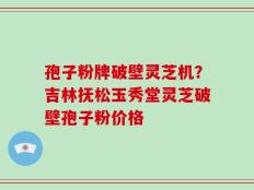 孢子粉牌破壁灵芝机？吉林抚松玉秀堂灵芝破壁孢子粉价格