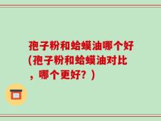 孢子粉和蛤蟆油哪个好(孢子粉和蛤蟆油对比，哪个更好？)