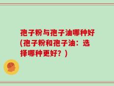 孢子粉与孢子油哪种好(孢子粉和孢子油：选择哪种更好？)