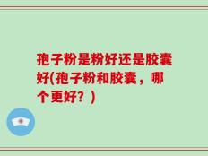 孢子粉是粉好还是胶囊好(孢子粉和胶囊，哪个更好？)