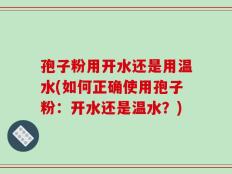 孢子粉用开水还是用温水(如何正确使用孢子粉：开水还是温水？)