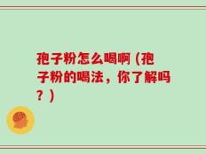 孢子粉怎么喝啊 (孢子粉的喝法，你了解吗？)