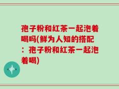 孢子粉和红茶一起泡着喝吗(鲜为人知的搭配：孢子粉和红茶一起泡着喝)