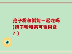 孢子粉和粥能一起吃吗(孢子粉和粥可否同食？)