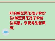好的破壁灵芝孢子粉价位(破壁灵芝孢子粉价位实惠，享受养生新风尚)