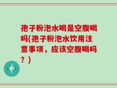 孢子粉泡水喝是空腹喝吗(孢子粉泡水饮用注意事项，应该空腹喝吗？)