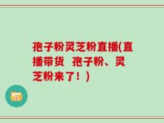 孢子粉灵芝粉直播(直播带货  孢子粉、灵芝粉来了！)