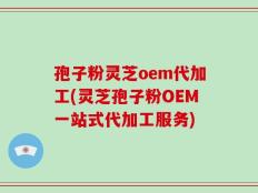 孢子粉灵芝oem代加工(灵芝孢子粉OEM一站式代加工服务)