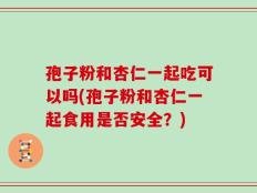 孢子粉和杏仁一起吃可以吗(孢子粉和杏仁一起食用是否安全？)