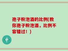 孢子粉泡酒的比例(教你孢子粉泡酒，比例不容错过！)