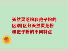 天然灵芝粉和孢子粉的区别(区分天然灵芝粉和孢子粉的不同特点