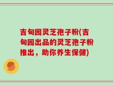 吉甸园灵芝孢子粉(吉甸园出品的灵芝孢子粉推出，助你养生保健)