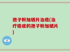 孢子粉加硒片治癌(治疗癌症的孢子粉加硒片)