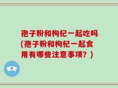 孢子粉和枸杞一起吃吗(孢子粉和枸杞一起食用有哪些注意事项？)