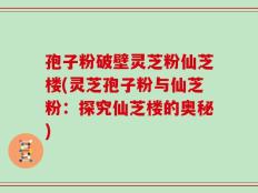 孢子粉破壁灵芝粉仙芝楼(灵芝孢子粉与仙芝粉：探究仙芝楼的奥秘)
