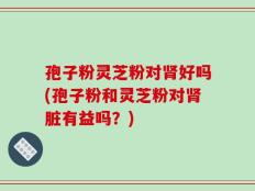 孢子粉灵芝粉对肾好吗(孢子粉和灵芝粉对肾脏有益吗？)