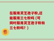在服用灵芝孢子粉,还能服用三七粉吗 (可同时服用灵芝孢子粉和三七粉吗？)