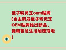 孢子粉灵芝oem贴牌(自主研发孢子粉灵芝OEM贴牌推出新品，健康智慧生活加速落地)