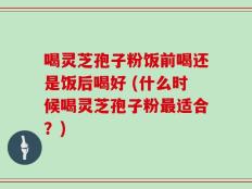 喝灵芝孢子粉饭前喝还是饭后喝好 (什么时候喝灵芝孢子粉最适合？)