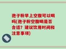 孢子粉早上空腹可以喝吗(孢子粉空腹喝是否合适？建议饮用时间和注意事项)