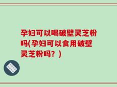 孕妇可以喝破壁灵芝粉吗(孕妇可以食用破壁灵芝粉吗？)