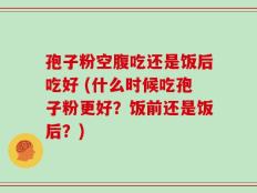 孢子粉空腹吃还是饭后吃好 (什么时候吃孢子粉更好？饭前还是饭后？)
