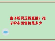 孢子粉灵芝粉直播？孢子粉市面售价是多少