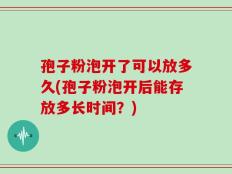 孢子粉泡开了可以放多久(孢子粉泡开后能存放多长时间？)