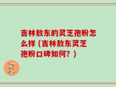 吉林敖东的灵芝孢粉怎么样 (吉林敖东灵芝孢粉口碑如何？)