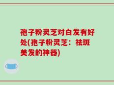 孢子粉灵芝对白发有好处(孢子粉灵芝：祛斑美发的神器)