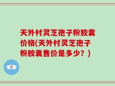 天外村灵芝孢子粉胶囊价格(天外村灵芝孢子粉胶囊售价是多少？)